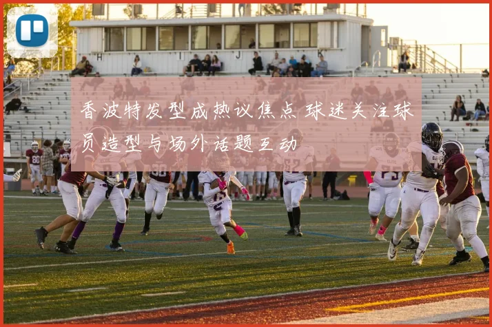 香波特发型成热议焦点 球迷关注球员造型与场外话题互动