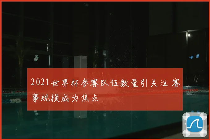 2021世界杯参赛队伍数量引关注 赛事规模成为焦点