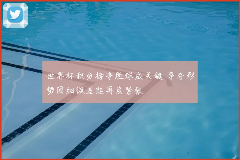 世界杯积分榜净胜球成关键 争夺形势因细微差距再度紧张