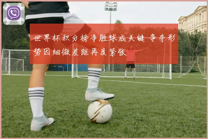 世界杯积分榜净胜球成关键 争夺形势因细微差距再度紧张