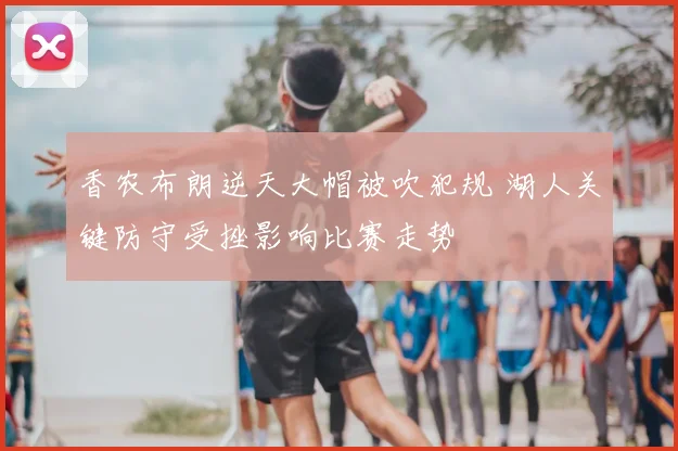 香农布朗逆天大帽被吹犯规 湖人关键防守受挫影响比赛走势
