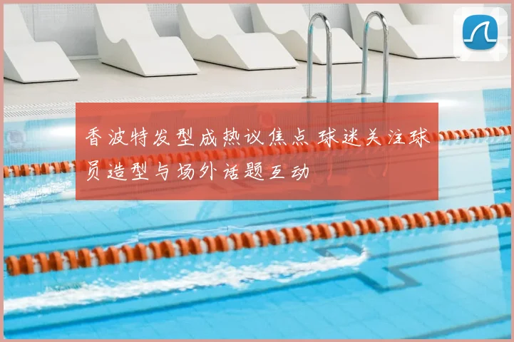 香波特发型成热议焦点 球迷关注球员造型与场外话题互动