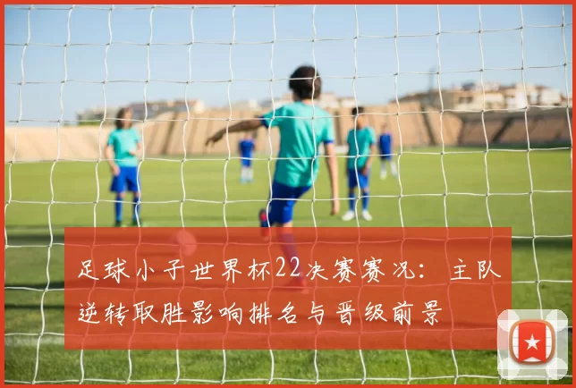 足球小子世界杯22决赛赛况：主队逆转取胜影响排名与晋级前景