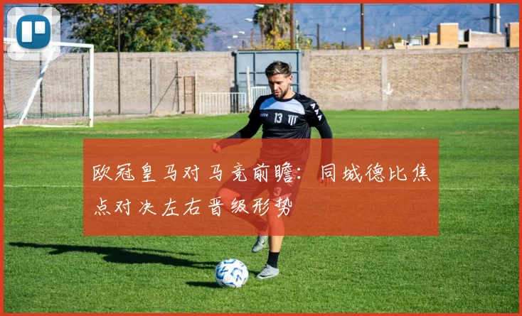 欧冠皇马对马竞前瞻：同城德比焦点对决左右晋级形势