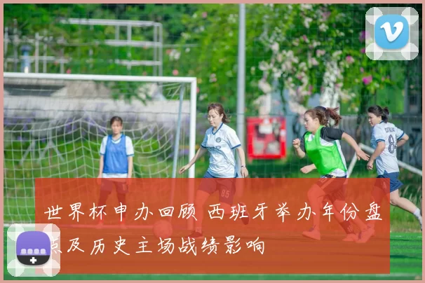 世界杯申办回顾 西班牙举办年份盘点及历史主场战绩影响