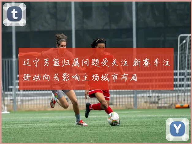 辽宁男篮归属问题受关注 新赛季注册动向或影响主场城市布局