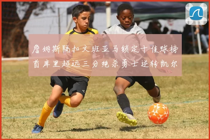 詹姆斯隔扣文班亚马锁定十佳球榜首库里超远三分绝杀勇士逆转凯尔特人