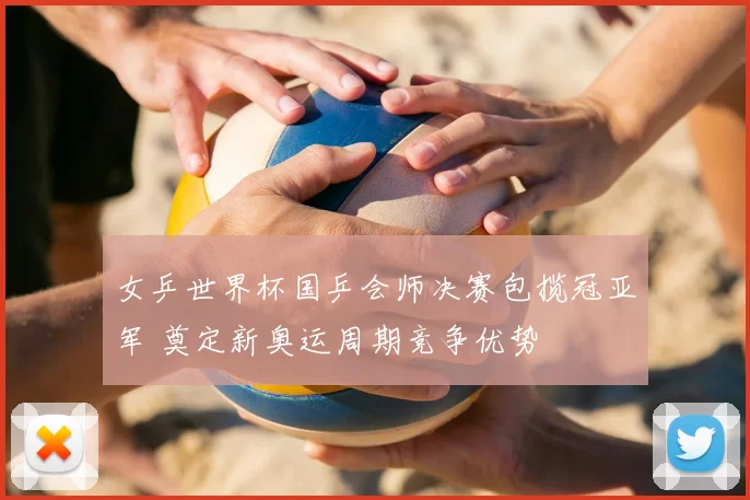 女乒世界杯国乒会师决赛包揽冠亚军 奠定新奥运周期竞争优势