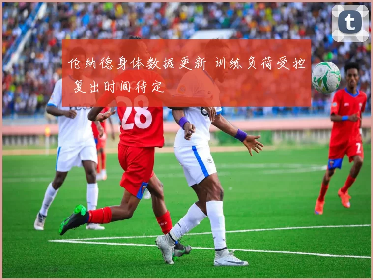 伦纳德身体数据更新 训练负荷受控 复出时间待定