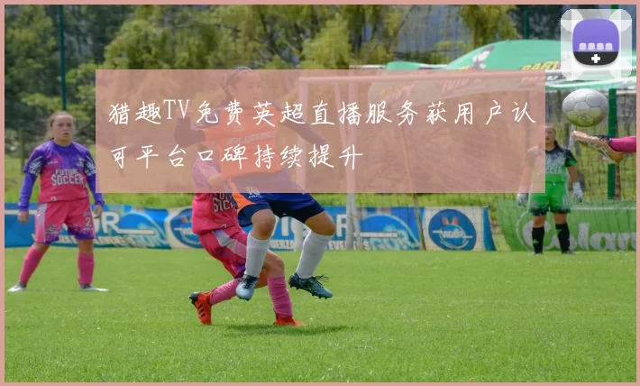 猎趣TV免费英超直播服务获用户认可平台口碑持续提升