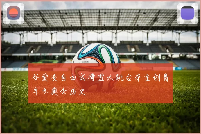 谷爱凌自由式滑雪大跳台夺金创青年冬奥会历史