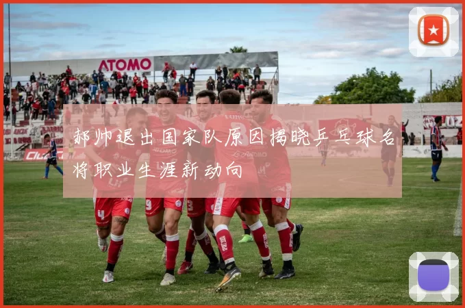 郝帅退出国家队原因揭晓乒乓球名将职业生涯新动向