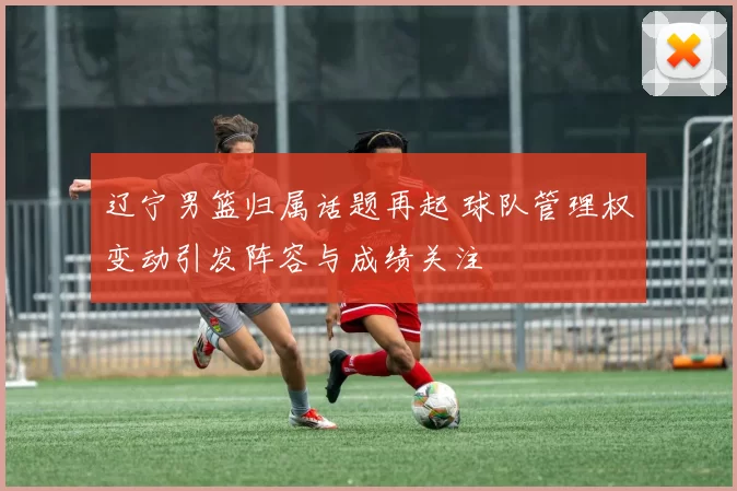 辽宁男篮归属话题再起 球队管理权变动引发阵容与成绩关注