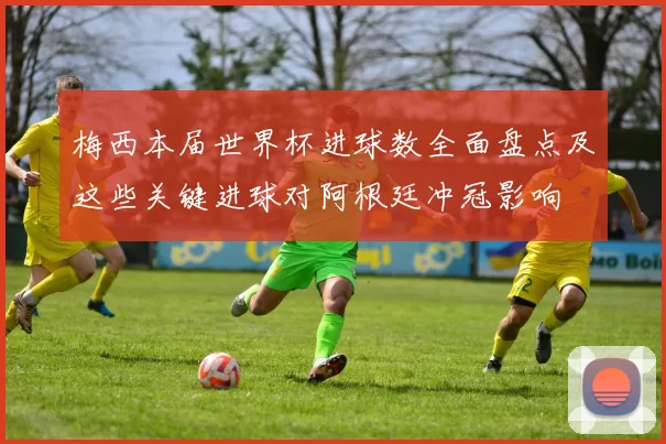 梅西本届世界杯进球数全面盘点及这些关键进球对阿根廷冲冠影响