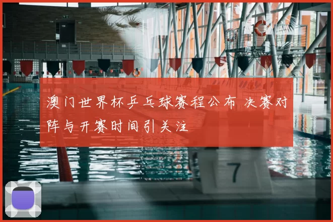 澳门世界杯乒乓球赛程公布 决赛对阵与开赛时间引关注