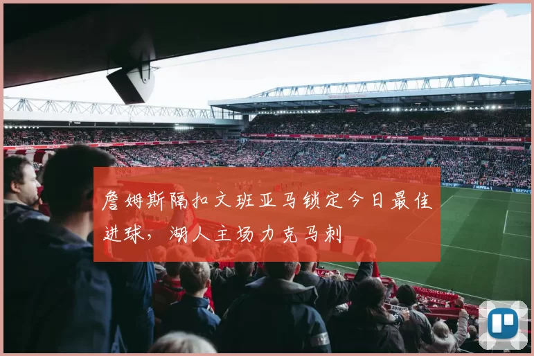 詹姆斯隔扣文班亚马锁定今日最佳进球，湖人主场力克马刺