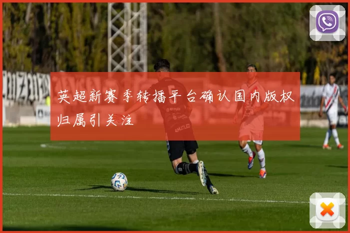 英超新赛季转播平台确认国内版权归属引关注