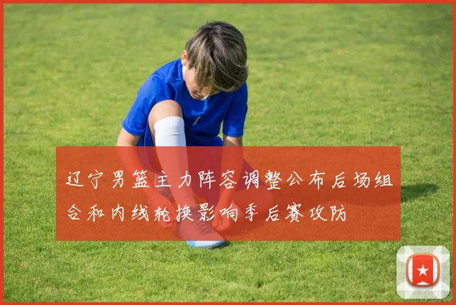 辽宁男篮主力阵容调整公布后场组合和内线轮换影响季后赛攻防