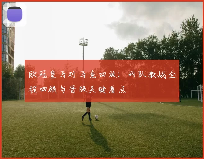 欧冠皇马对马竞回放：两队激战全程回顾与晋级关键看点