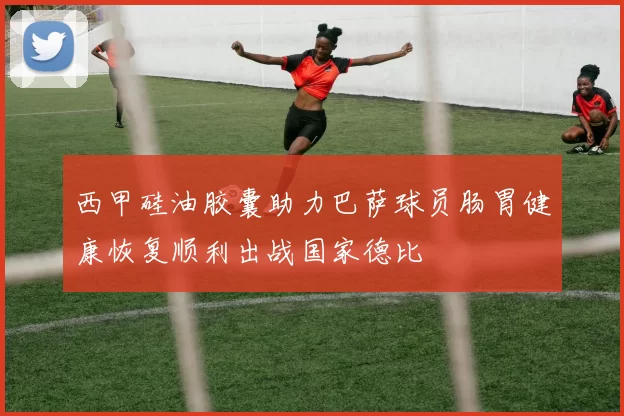 西甲硅油胶囊助力巴萨球员肠胃健康恢复顺利出战国家德比