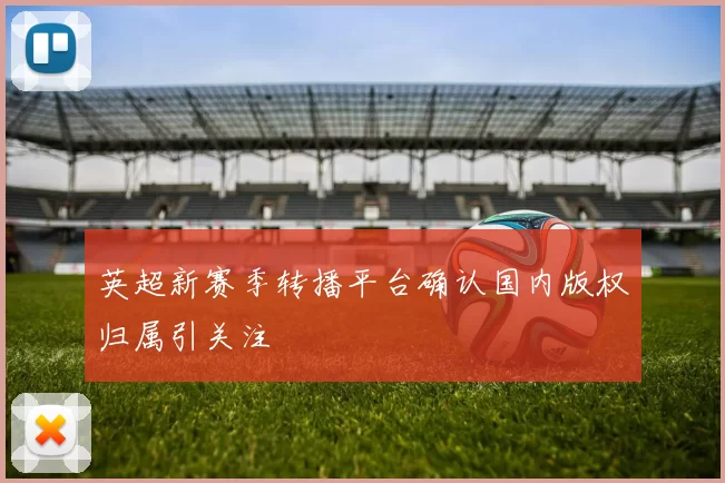 英超新赛季转播平台确认国内版权归属引关注