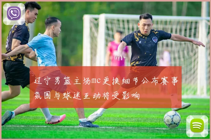 辽宁男篮主场mc更换细节公布赛事氛围与球迷互动将受影响