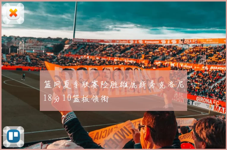 篮网夏季联赛险胜雄鹿新秀克洛尼18分10篮板领衔