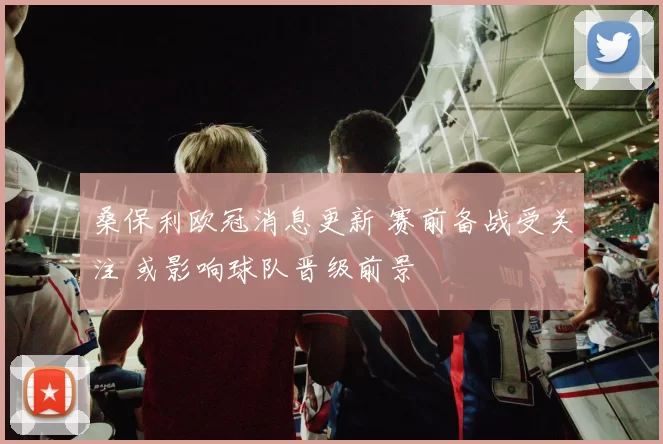 桑保利欧冠消息更新 赛前备战受关注 或影响球队晋级前景