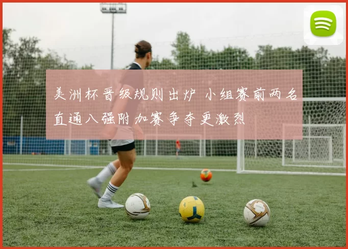 美洲杯晋级规则出炉 小组赛前两名直通八强附加赛争夺更激烈