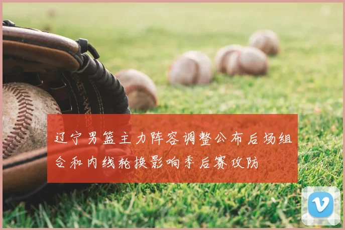 辽宁男篮主力阵容调整公布后场组合和内线轮换影响季后赛攻防