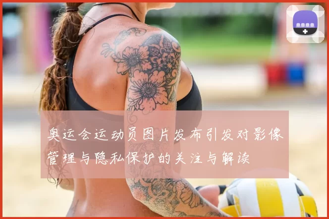 奥运会运动员图片发布引发对影像管理与隐私保护的关注与解读