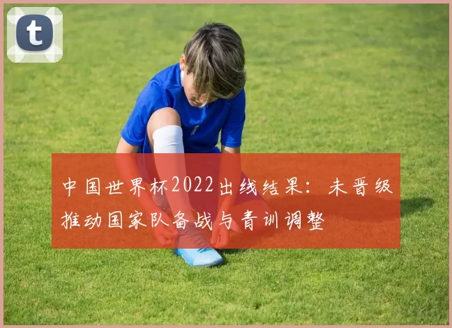 中国世界杯2022出线结果：未晋级推动国家队备战与青训调整
