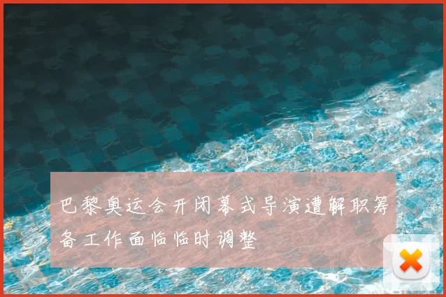 巴黎奥运会开闭幕式导演遭解职筹备工作面临临时调整