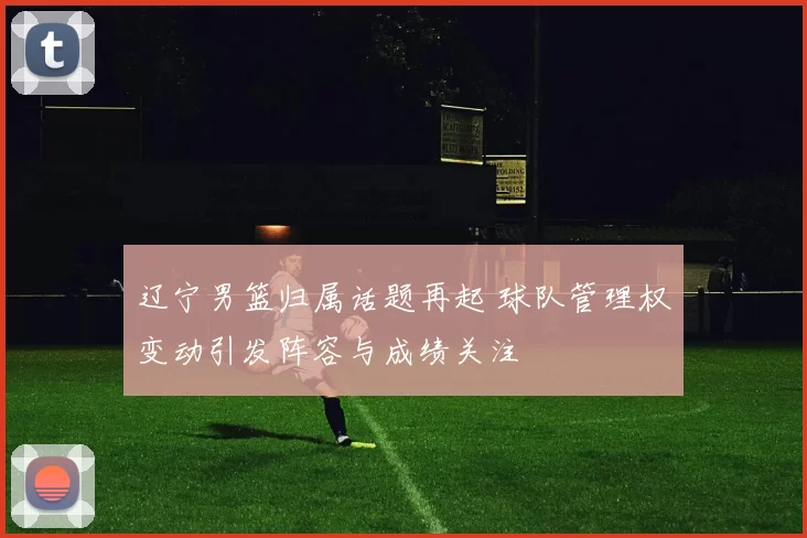 辽宁男篮归属话题再起 球队管理权变动引发阵容与成绩关注