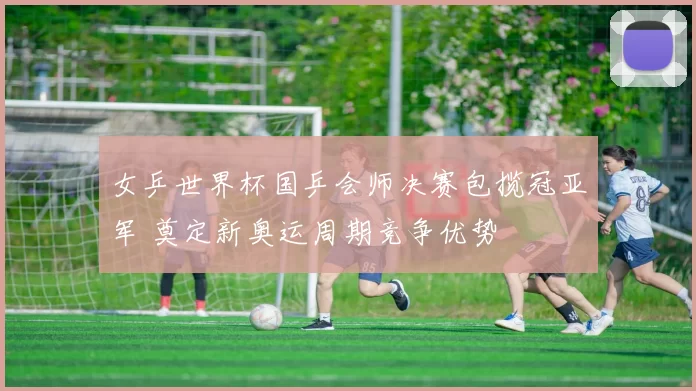 女乒世界杯国乒会师决赛包揽冠亚军 奠定新奥运周期竞争优势