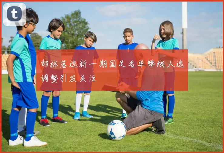 郜林落选新一期国足名单锋线人选调整引发关注