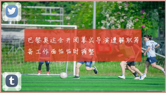 巴黎奥运会开闭幕式导演遭解职筹备工作面临临时调整